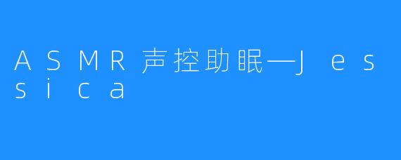 ASMR声控助眠—Jessica