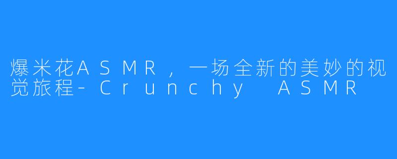 爆米花ASMR，一场全新的美妙的视觉旅程-Crunchy ASMR