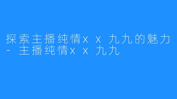 探索主播纯情xx九九的魅力-主播纯情xx九九