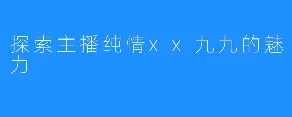 探索主播纯情xx九九的魅力