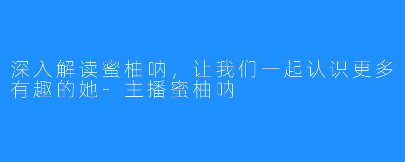 深入解读蜜柚呐,让我们一起认识更多有趣的她-主播蜜柚呐