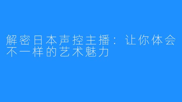 解密日本声控主播：让你体会不一样的艺术魅力