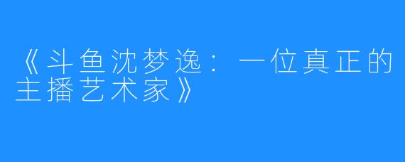 《斗鱼沈梦逸：一位真正的主播艺术家》