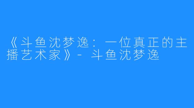 《斗鱼沈梦逸：一位真正的主播艺术家》-斗鱼沈梦逸