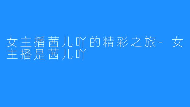 女主播茜儿吖的精彩之旅-女主播是茜儿吖