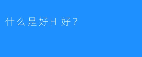 什么是好H好？