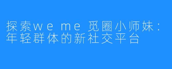 探索weme觅圈小师妹：年轻群体的新社交平台