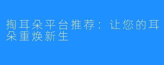 掏耳朵平台推荐:让您的耳朵重焕新生