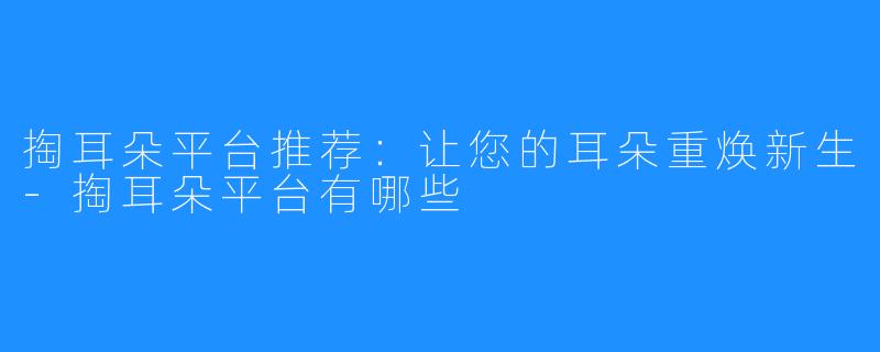 掏耳朵平台推荐:让您的耳朵重焕新生-掏耳朵平台有哪些