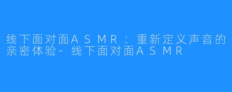 线下面对面ASMR：重新定义声音的亲密体验-线下面对面ASMR