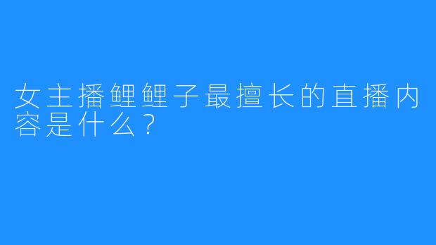 女主播鲤鲤子最擅长的直播内容是什么？