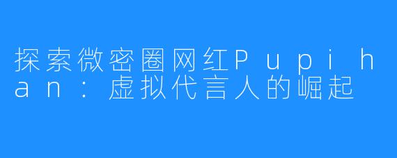 探索微密圈网红Pupihan：虚拟代言人的崛起