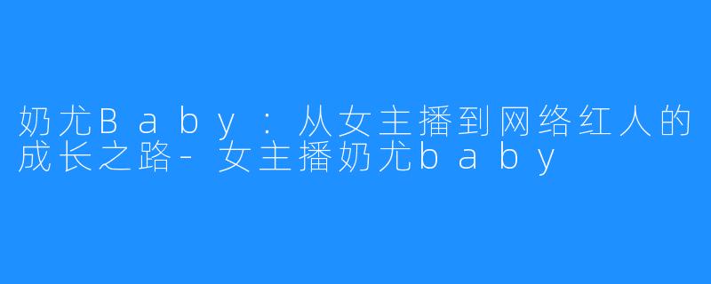 奶尤Baby：从女主播到网络红人的成长之路-女主播奶尤baby