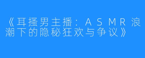 《耳搔男主播:ASMR浪潮下的隐秘狂欢与争议》