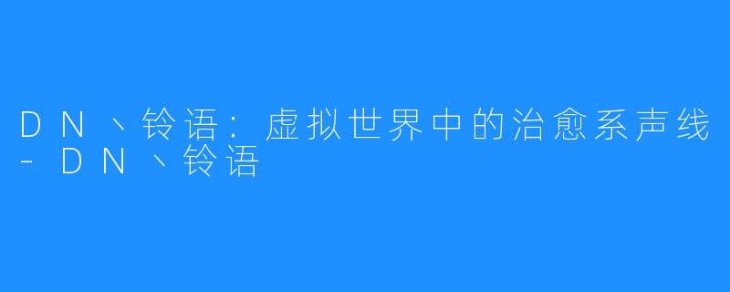 DN丶铃语:虚拟世界中的治愈系声线-DN丶铃语