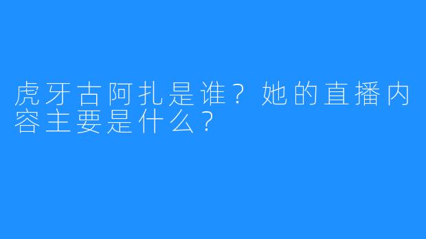 虎牙古阿扎是谁？她的直播内容主要是什么？