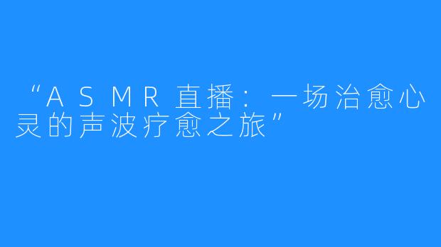 “ASMR直播:一场治愈心灵的声波疗愈之旅”
