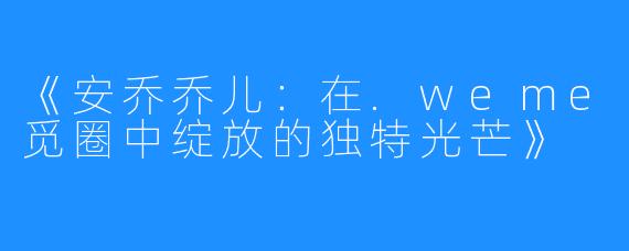 《安乔乔儿:在.weme觅圈中绽放的独特光芒》