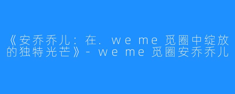 《安乔乔儿:在.weme觅圈中绽放的独特光芒》-weme觅圈安乔乔儿