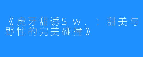 《虎牙甜诱Sw.:甜美与野性的完美碰撞》