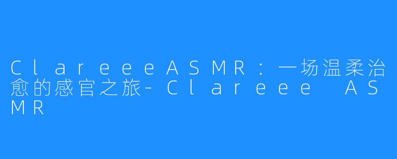ClareeeASMR:一场温柔治愈的感官之旅-Clareee ASMR