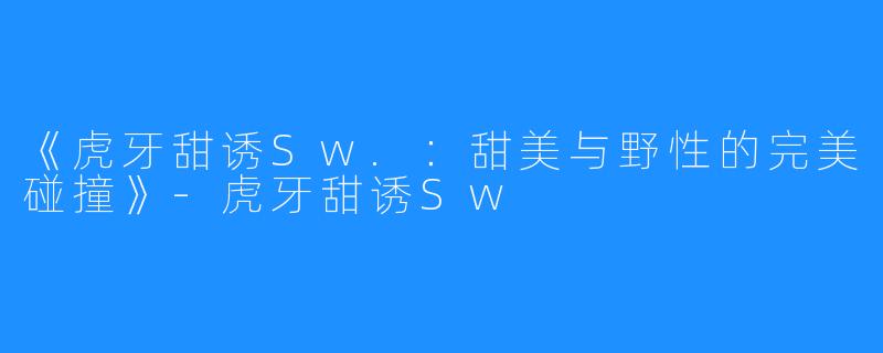《虎牙甜诱Sw.:甜美与野性的完美碰撞》-虎牙甜诱Sw