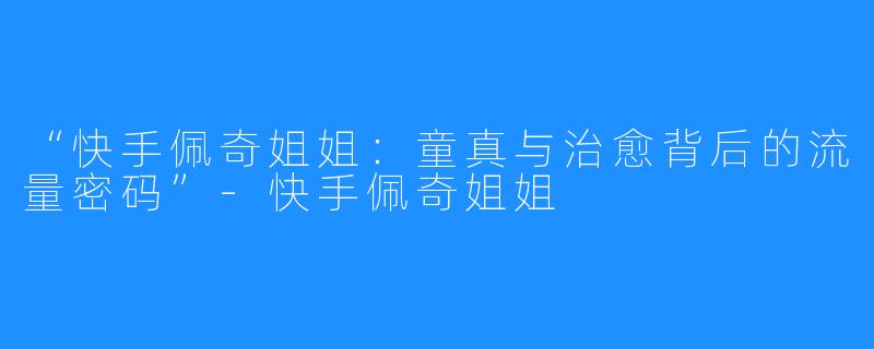 “快手佩奇姐姐:童真与治愈背后的流量密码”-快手佩奇姐姐