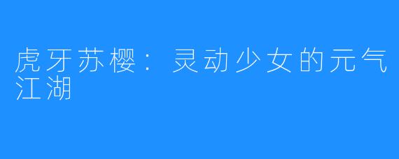 虎牙苏樱:灵动少女的元气江湖