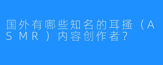 国外有哪些知名的耳搔(ASMR)内容创作者?
