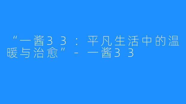 “一酱33：平凡生活中的温暖与治愈”-一酱33