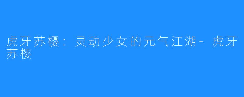 虎牙苏樱:灵动少女的元气江湖-虎牙苏樱