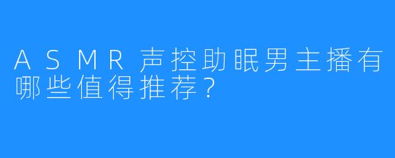 ASMR声控助眠男主播有哪些值得推荐?
