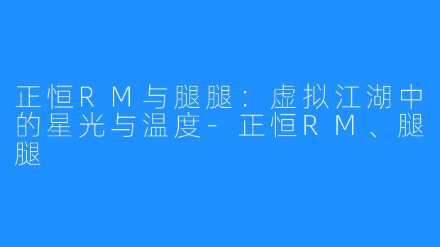 正恒RM与腿腿：虚拟江湖中的星光与温度-正恒RM、腿腿