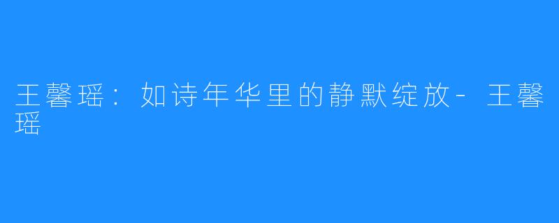 王馨瑶：如诗年华里的静默绽放-王馨瑶