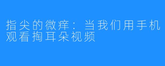指尖的微痒:当我们用手机观看掏耳朵视频