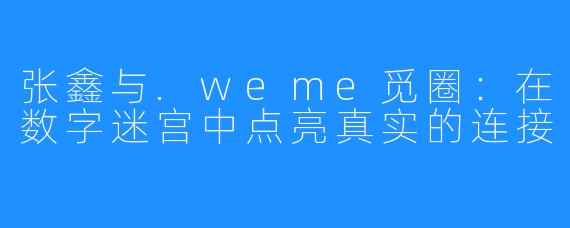 张鑫与.weme觅圈：在数字迷宫中点亮真实的连接