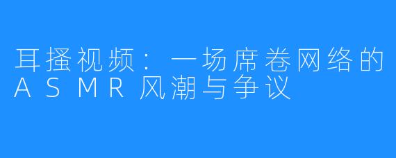 耳搔视频：一场席卷网络的ASMR风潮与争议