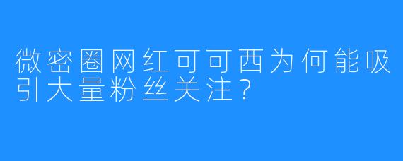 微密圈网红可可西为何能吸引大量粉丝关注?