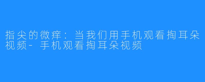 指尖的微痒:当我们用手机观看掏耳朵视频-手机观看掏耳朵视频