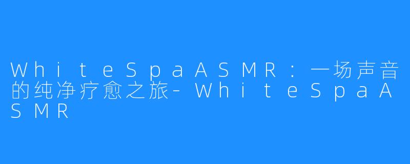 WhiteSpaASMR:一场声音的纯净疗愈之旅-WhiteSpaASMR