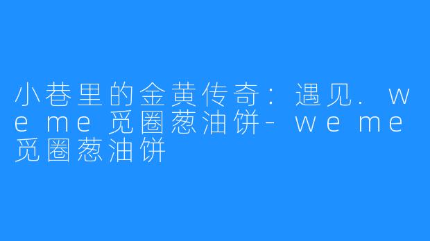 小巷里的金黄传奇:遇见.weme觅圈葱油饼-weme觅圈葱油饼