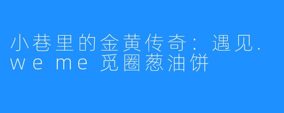 小巷里的金黄传奇:遇见.weme觅圈葱油饼