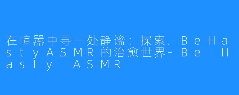 在喧嚣中寻一处静谧:探索.BeHastyASMR的治愈世界-Be Hasty ASMR