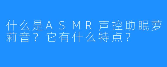 什么是ASMR声控助眠萝莉音?它有什么特点?