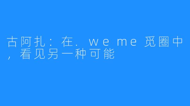 古阿扎：在.weme觅圈中，看见另一种可能