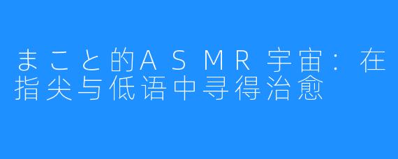 まこと的ASMR宇宙：在指尖与低语中寻得治愈