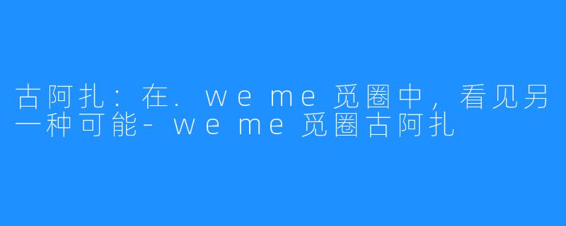 古阿扎：在.weme觅圈中，看见另一种可能-weme觅圈古阿扎