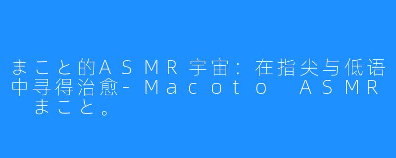 まこと的ASMR宇宙：在指尖与低语中寻得治愈-Macoto ASMR まこと。