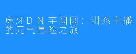 虎牙DN芋圆圆：甜系主播的元气冒险之旅