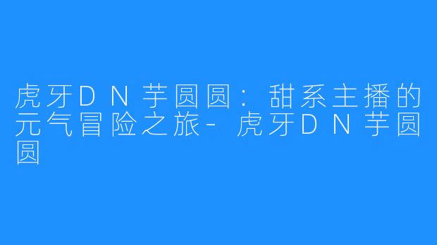 虎牙DN芋圆圆：甜系主播的元气冒险之旅-虎牙DN芋圆圆